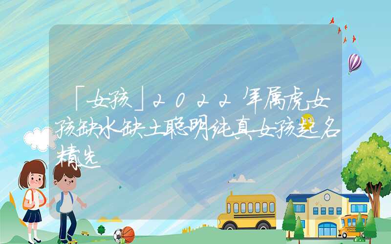 「女孩」2022年属虎女孩缺水缺土聪明纯真女孩起名精选