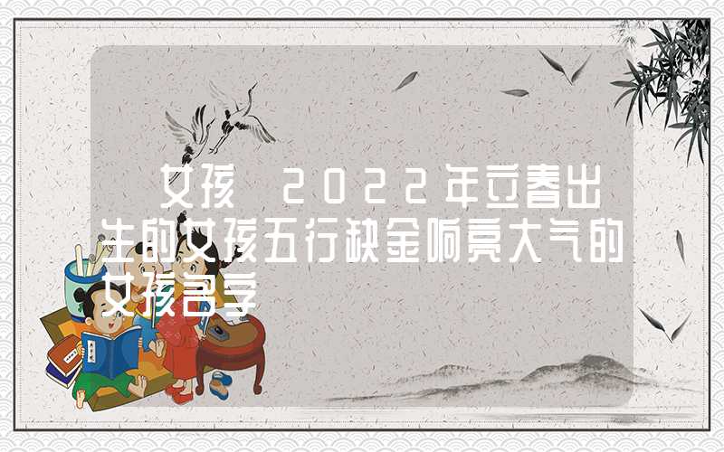 「女孩」2022年立春出生的女孩五行缺金响亮大气的女孩名字