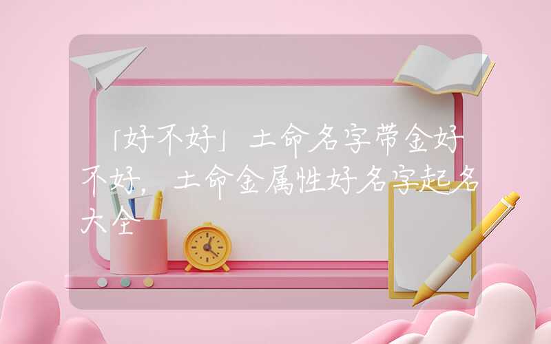「好不好」土命名字带金好不好，土命金属性好名字起名大全
