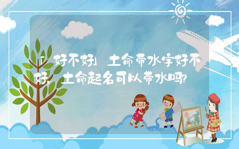 「好不好」土命带水字好不好，土命起名可以带水吗？