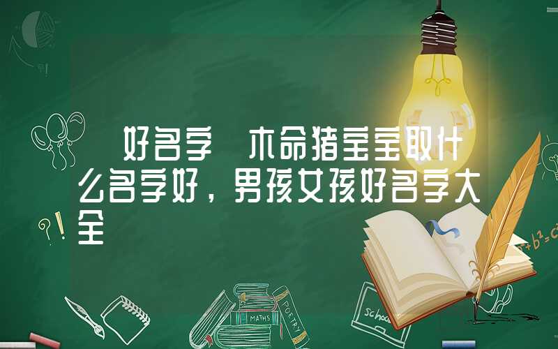 「好名字」木命猪宝宝取什么名字好，男孩女孩好名字大全