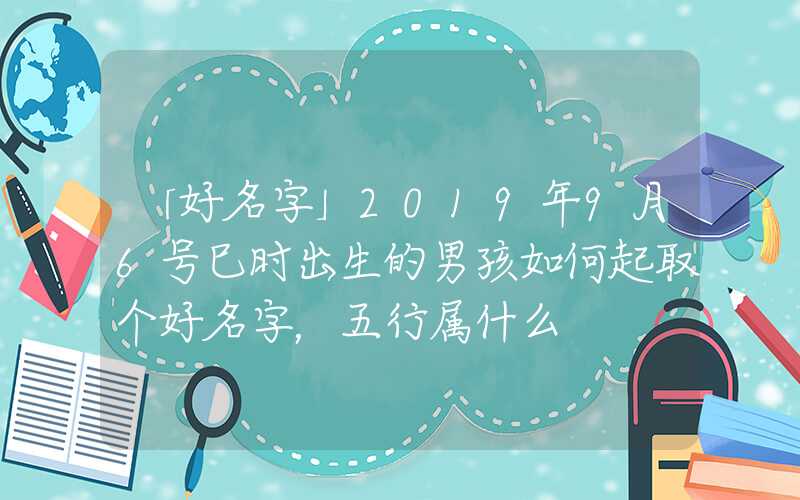 「好名字」2019年9月6号巳时出生的男孩如何起取个好名字，五行属什么