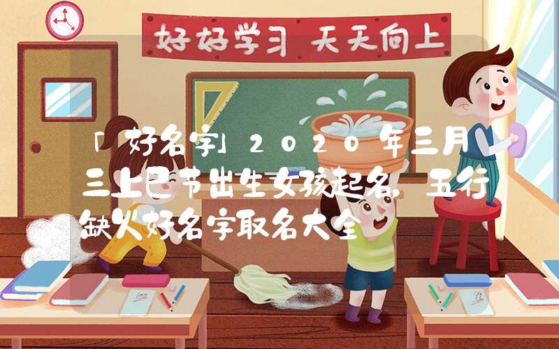 「好名字」2020年三月三上巳节出生女孩起名，五行缺火好名字取名大全