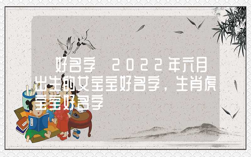 「好名字」2022年六月出生的女宝宝好名字，生肖虎宝宝好名字