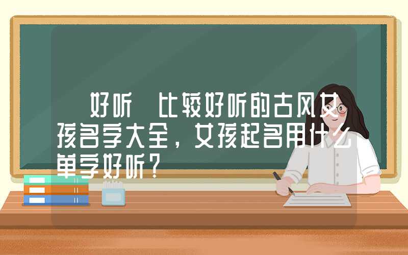 「好听」比较好听的古风女孩名字大全，女孩起名用什么单字好听？
