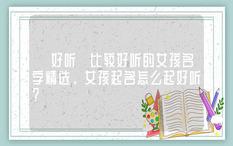 「好听」比较好听的女孩名字精选，女孩起名怎么起好听？