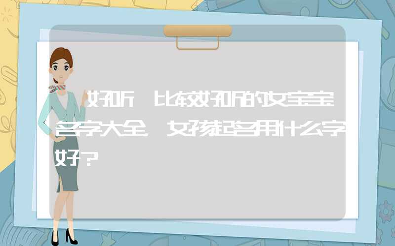 「好听」比较好听的女宝宝名字大全，女孩起名用什么字好？