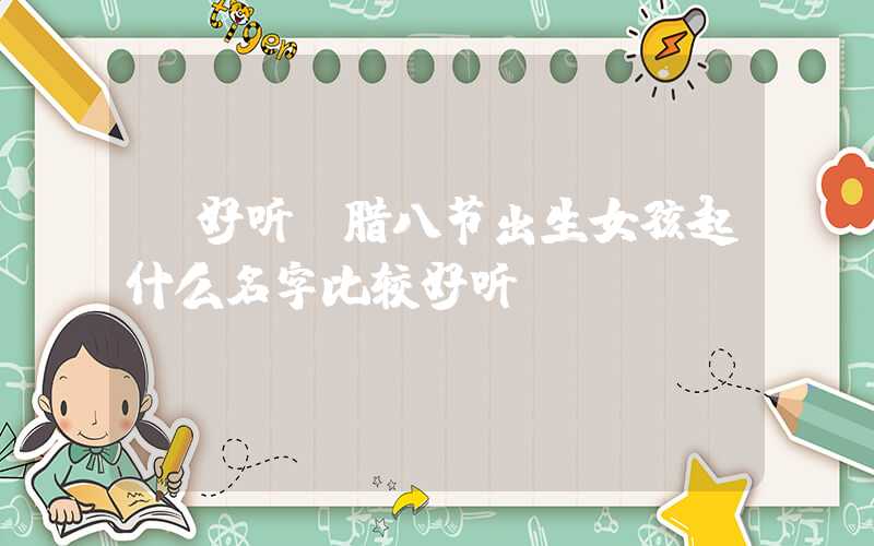 「好听」腊八节出生女孩起什么名字比较好听