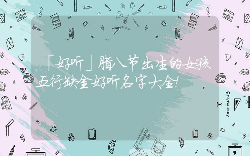 「好听」腊八节出生的女孩五行缺金好听名字大全！