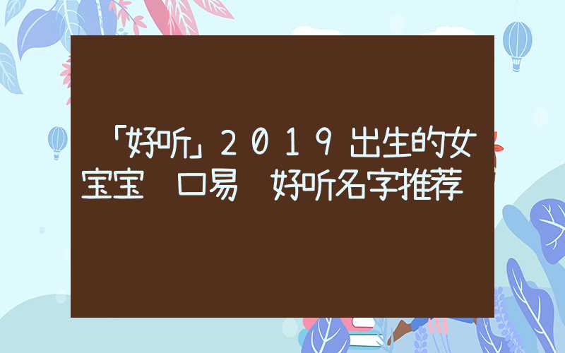 「好听」2019出生的女宝宝顺口易记好听名字推荐