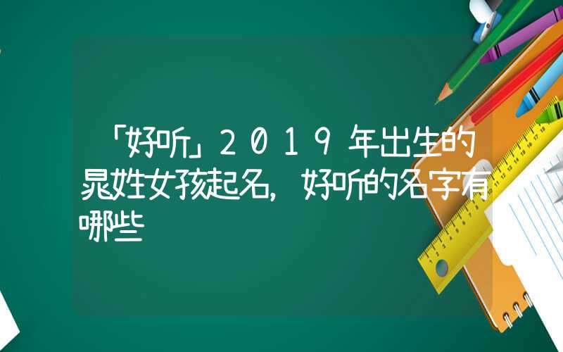 「好听」2019年出生的晁姓女孩起名，好听的名字有哪些