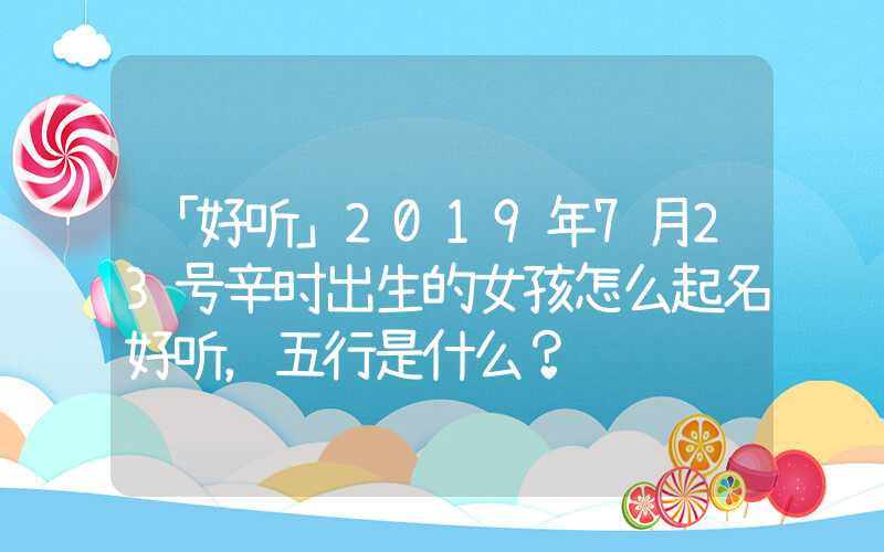 「好听」2019年7月23号辛时出生的女孩怎么起名好听，五行是什么？