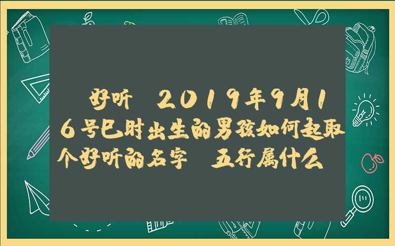 「好听」2019年9月16号巳时出生的男孩如何起取个好听的名字，五行属什么