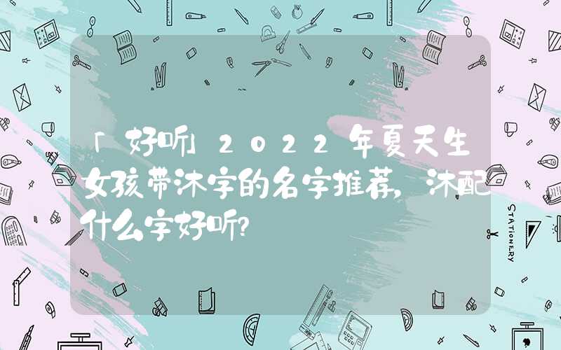 「好听」2022年夏天生女孩带沐字的名字推荐，沐配什么字好听？