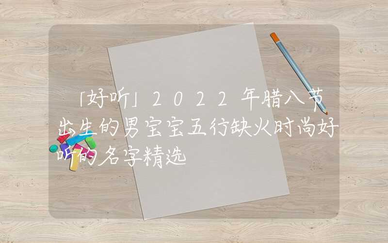 「好听」2022年腊八节出生的男宝宝五行缺火时尚好听的名字精选