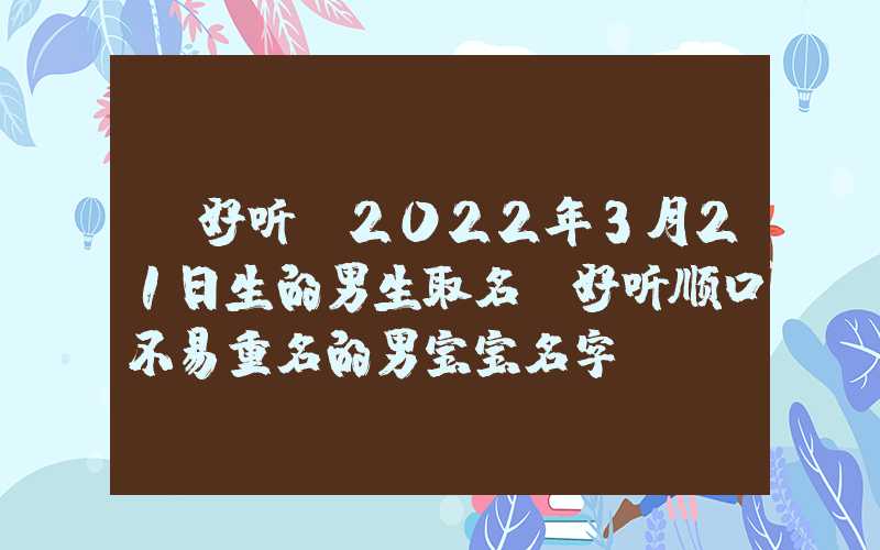 「好听」2022年3月21日生的男生取名，好听顺口不易重名的男宝宝名字