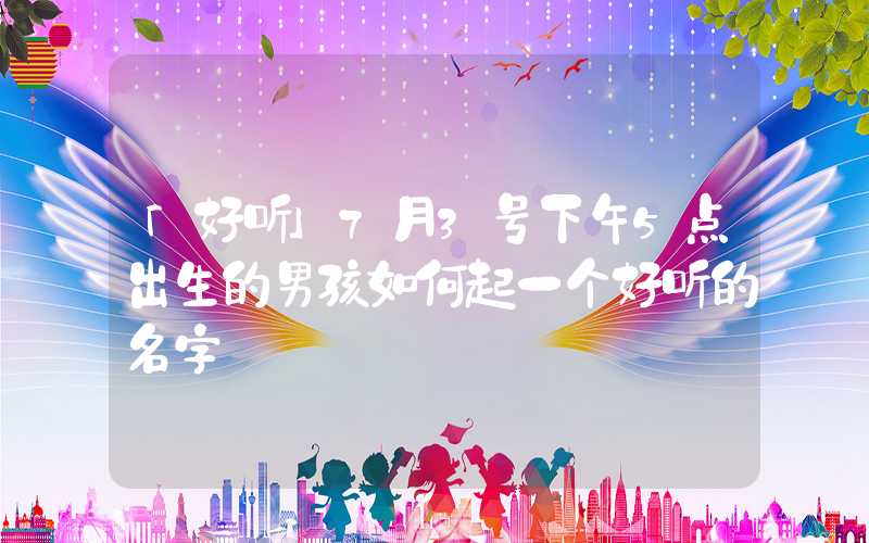 「好听」7月3号下午5点出生的男孩如何起一个好听的名字
