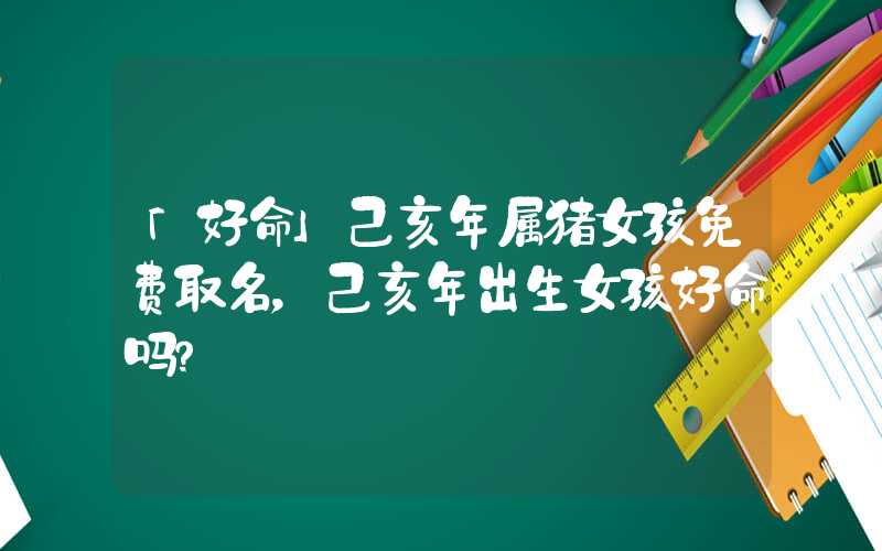 「好命」己亥年属猪女孩免费取名，己亥年出生女孩好命吗？