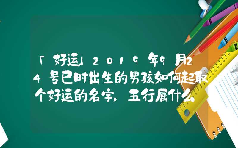 「好运」2019年9月24号巳时出生的男孩如何起取个好运的名字，五行属什么