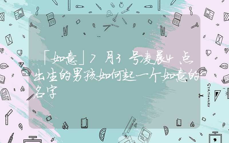 「如意」7月3号凌晨4点出生的男孩如何起一个如意的名字