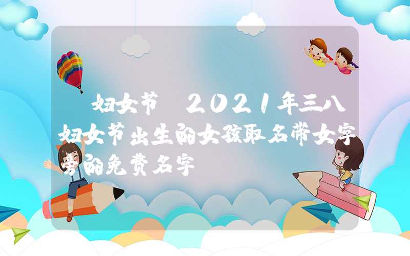 「妇女节」2021年三八妇女节出生的女孩取名带女字旁的免费名字