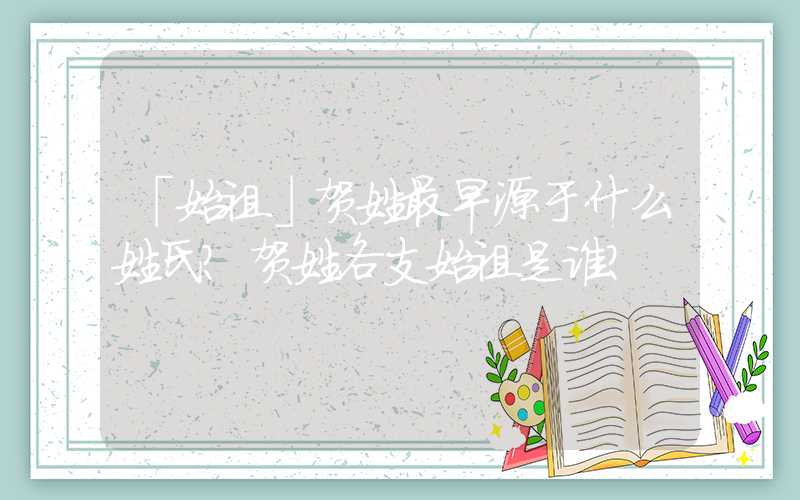 「始祖」贺姓最早源于什么姓氏？贺姓各支始祖是谁？