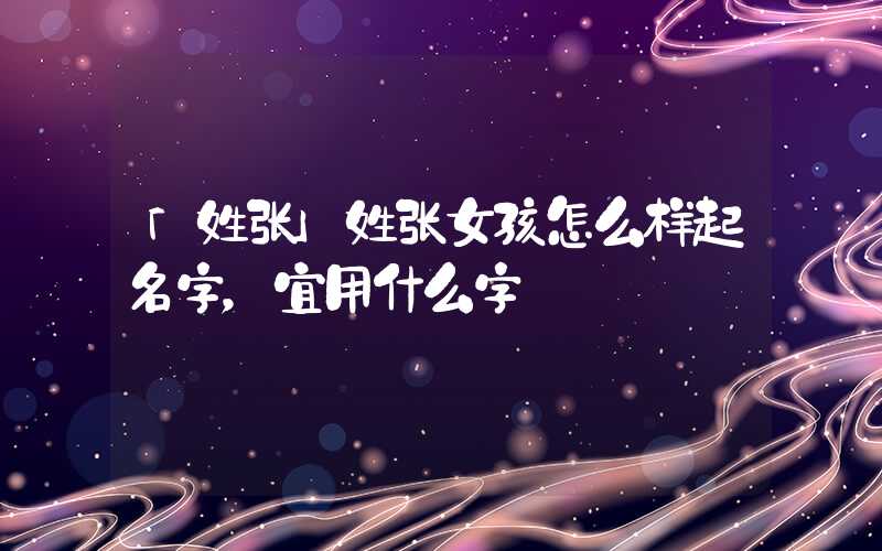 「姓张」姓张女孩怎么样起名字，宜用什么字