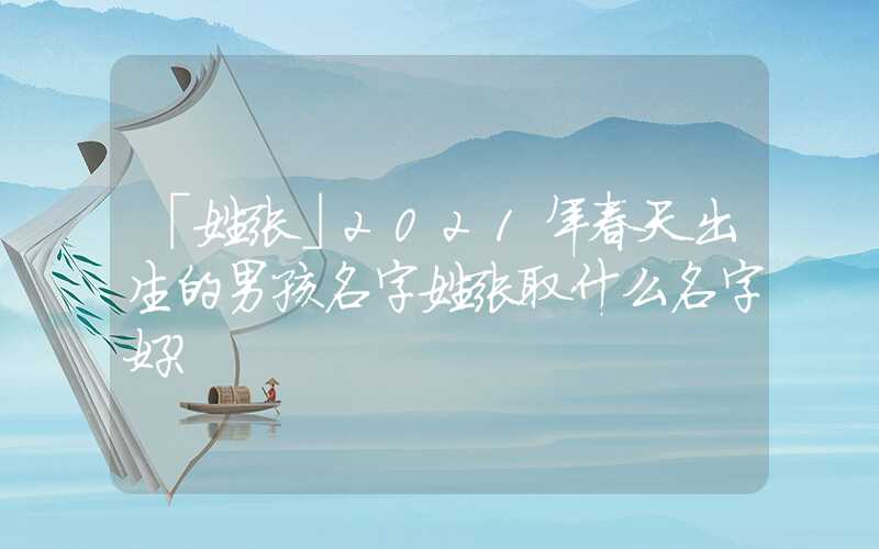 「姓张」2021年春天出生的男孩名字姓张取什么名字好？