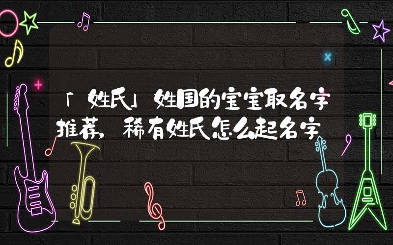 「姓氏」姓国的宝宝取名字推荐，稀有姓氏怎么起名字