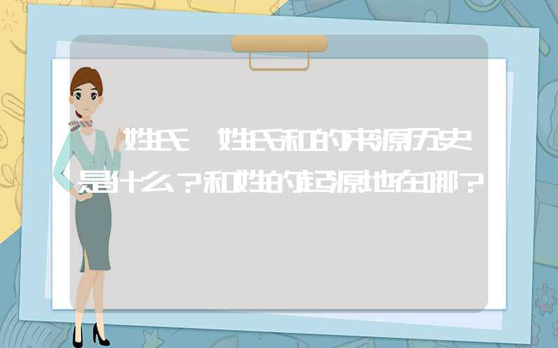 「姓氏」姓氏和的来源历史是什么？和姓的起源地在哪？