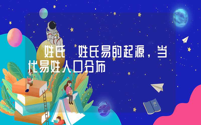 「姓氏」姓氏易的起源，当代易姓人口分布