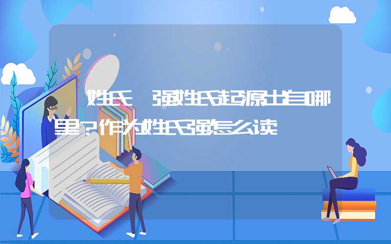 「姓氏」强姓氏起源出自哪里？作为姓氏强怎么读