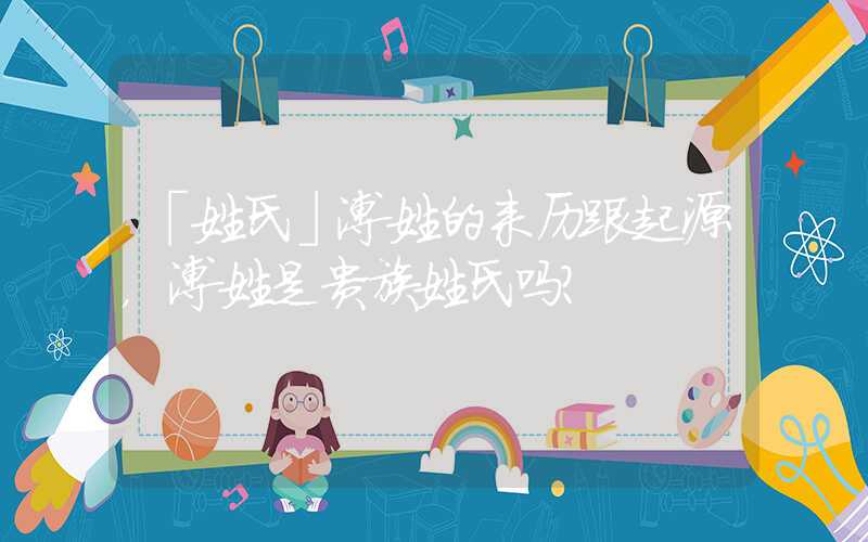 「姓氏」溥姓的来历跟起源，溥姓是贵族姓氏吗？