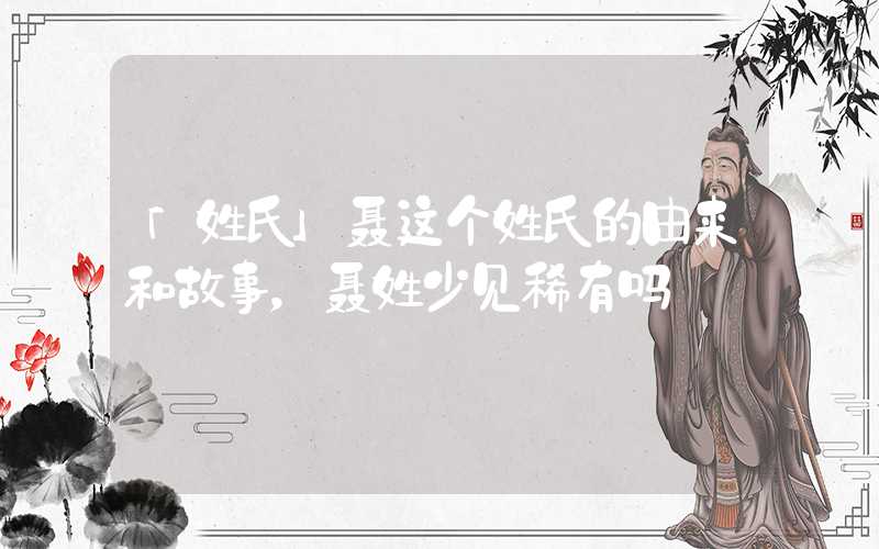 「姓氏」聂这个姓氏的由来和故事，聂姓少见稀有吗