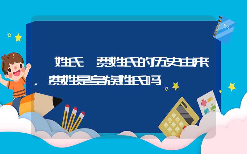 「姓氏」费姓氏的历史由来，费姓是皇族姓氏吗