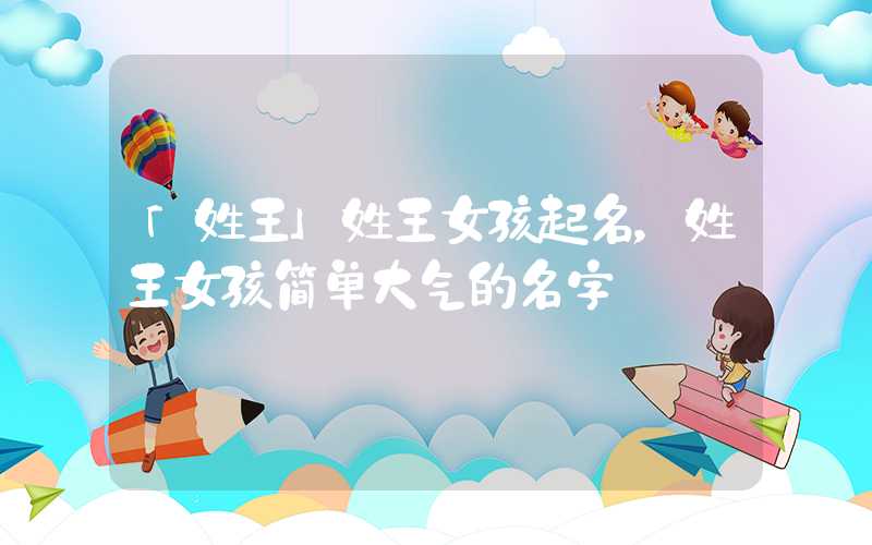 「姓王」姓王女孩起名，姓王女孩简单大气的名字