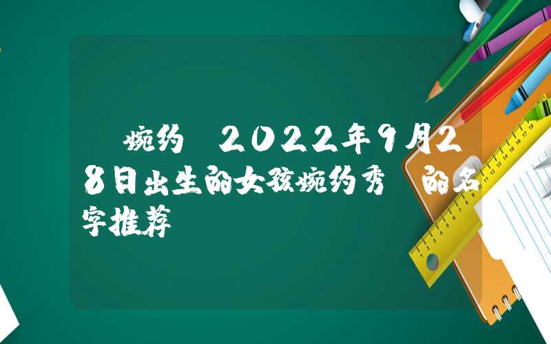 「婉约」2022年9月28日出生的女孩婉约秀丽的名字推荐