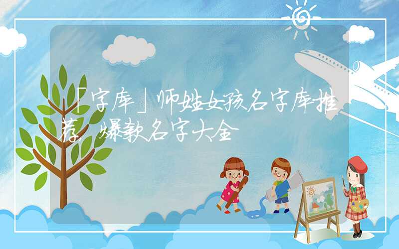 「字库」师姓女孩名字库推荐，爆款名字大全