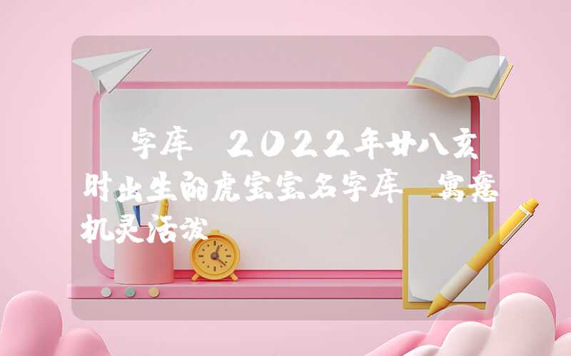 「字库」2022年廿八亥时出生的虎宝宝名字库,寓意机灵活泼