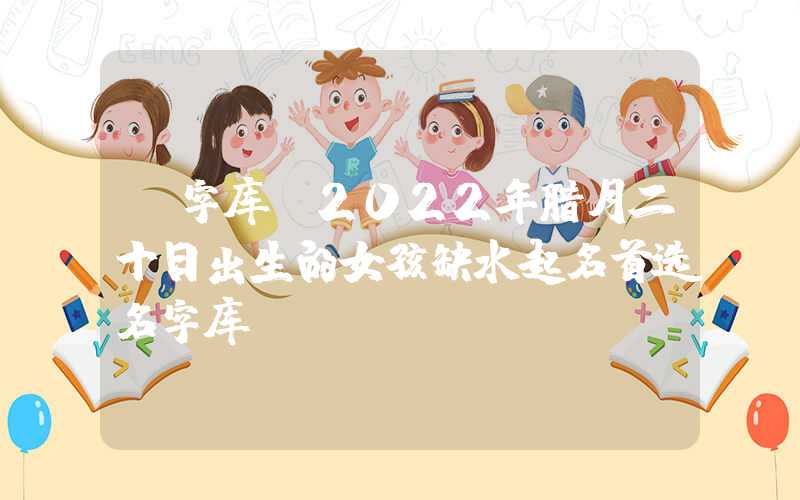 「字库」2022年腊月二十日出生的女孩缺水起名首选名字库