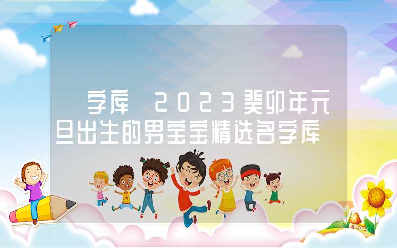 「字库」2023癸卯年元旦出生的男宝宝精选名字库