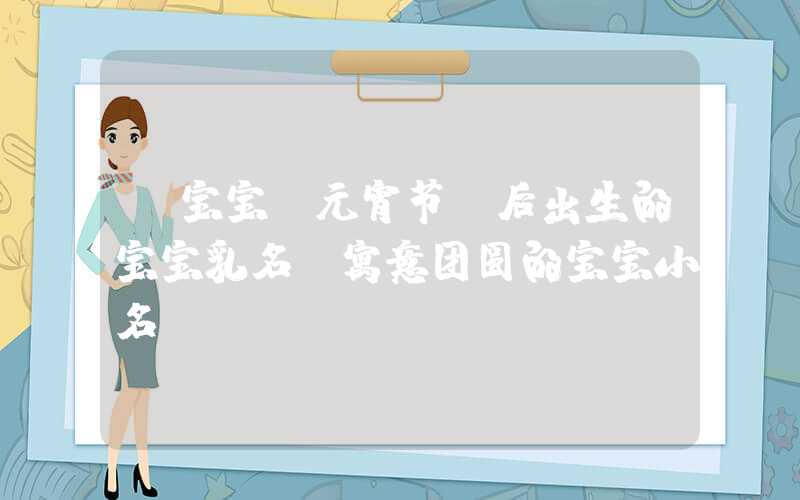 「宝宝」元宵节前后出生的宝宝乳名，寓意团圆的宝宝小名