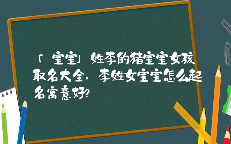 「宝宝」姓李的猪宝宝女孩取名大全,李姓女宝宝怎么起名寓意好？