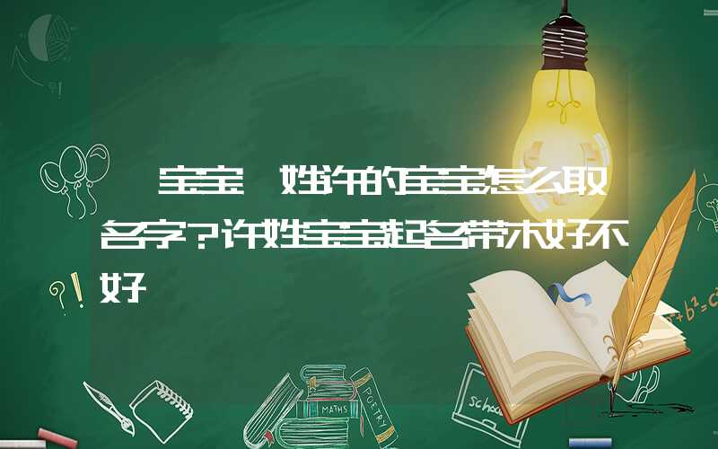 「宝宝」姓许的宝宝怎么取名字？许姓宝宝起名带木好不好