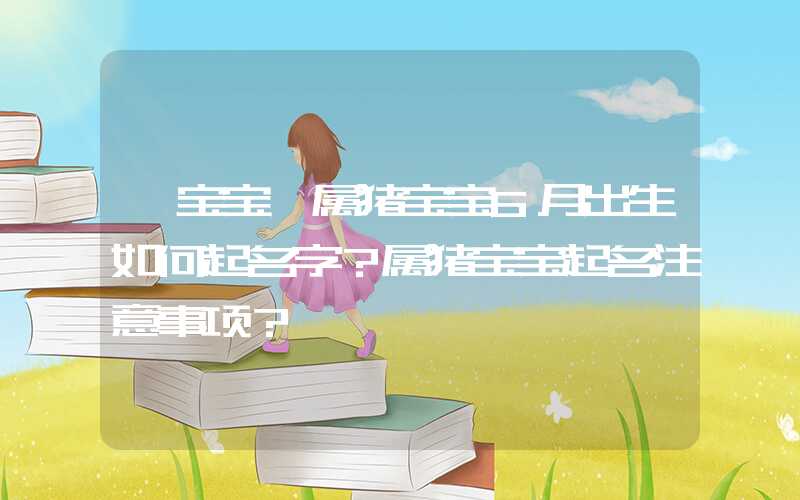 「宝宝」属猪宝宝6月出生如何起名字？属猪宝宝起名注意事项？