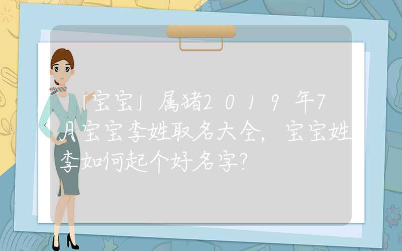 「宝宝」属猪2019年7月宝宝李姓取名大全，宝宝姓李如何起个好名字？