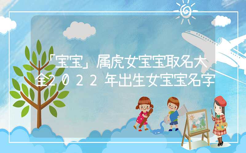 「宝宝」属虎女宝宝取名大全2022年出生女宝宝名字