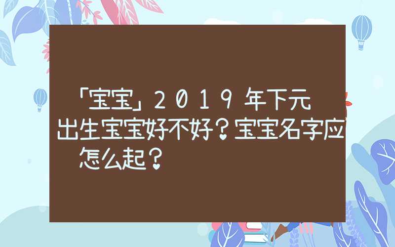 「宝宝」2019年下元节出生宝宝好不好？宝宝名字应该怎么起？
