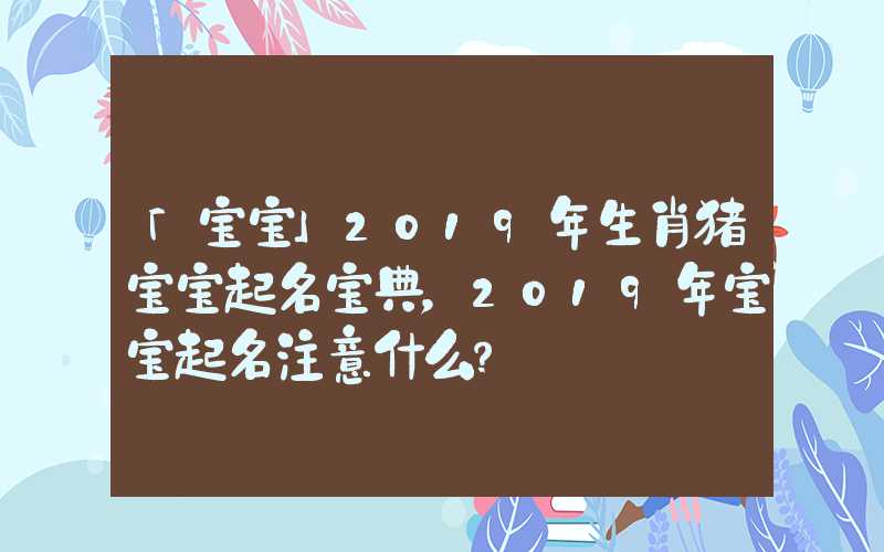 「宝宝」2019年生肖猪宝宝起名宝典，2019年宝宝起名注意什么？
