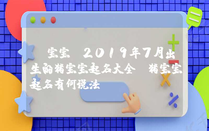 「宝宝」2019年7月出生的猪宝宝起名大全,猪宝宝起名有何说法？